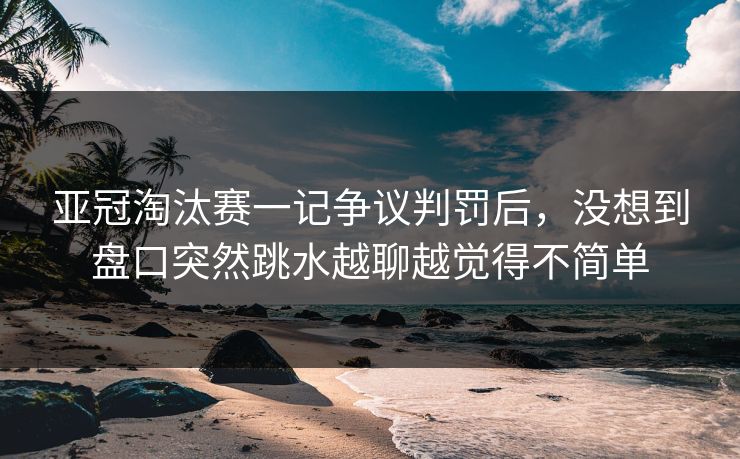 亚冠淘汰赛一记争议判罚后，没想到盘口突然跳水越聊越觉得不简单