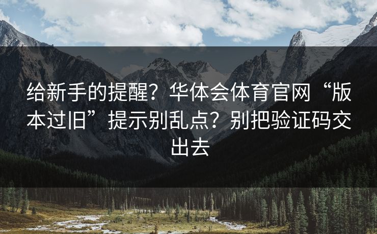 给新手的提醒？华体会体育官网“版本过旧”提示别乱点？别把验证码交出去
