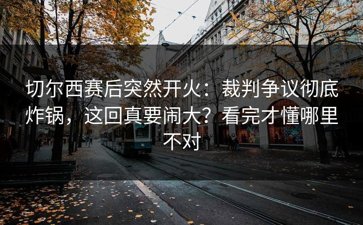 切尔西赛后突然开火：裁判争议彻底炸锅，这回真要闹大？看完才懂哪里不对