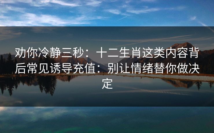 劝你冷静三秒：十二生肖这类内容背后常见诱导充值：别让情绪替你做决定