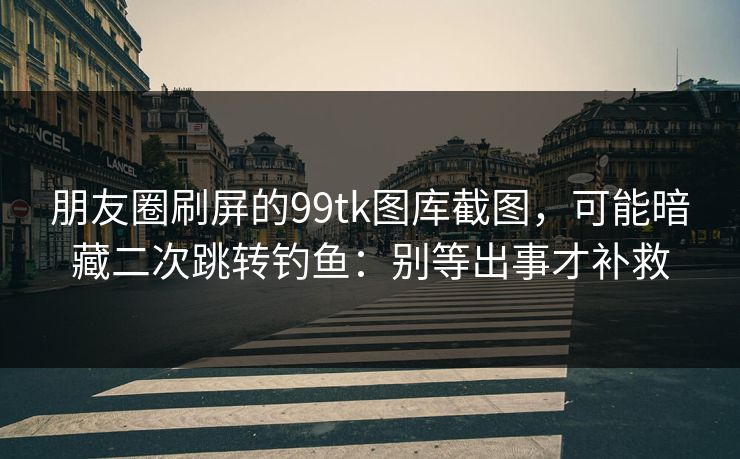 朋友圈刷屏的99tk图库截图，可能暗藏二次跳转钓鱼：别等出事才补救